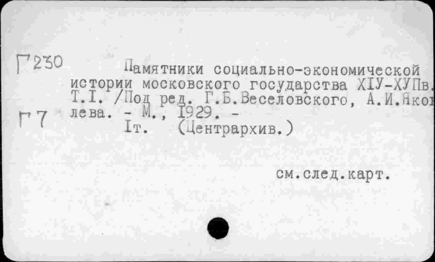 ﻿г 230
Г7
Памятники социально-экономической истории московского государства Х1У-ХУПв, T.I. /Лол ред. Г.Б.Веселовского, А.И.Якої лева. - М., 1929. -
1т. (Дентрархив.)
см.след.карт.